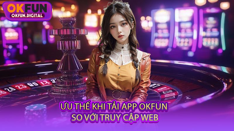 Ưu Thế Khi Tải App OKFUN So Với Truy Cập Web